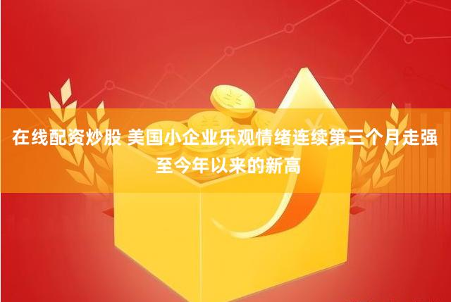 在线配资炒股 美国小企业乐观情绪连续第三个月走强 至今年以来的新高