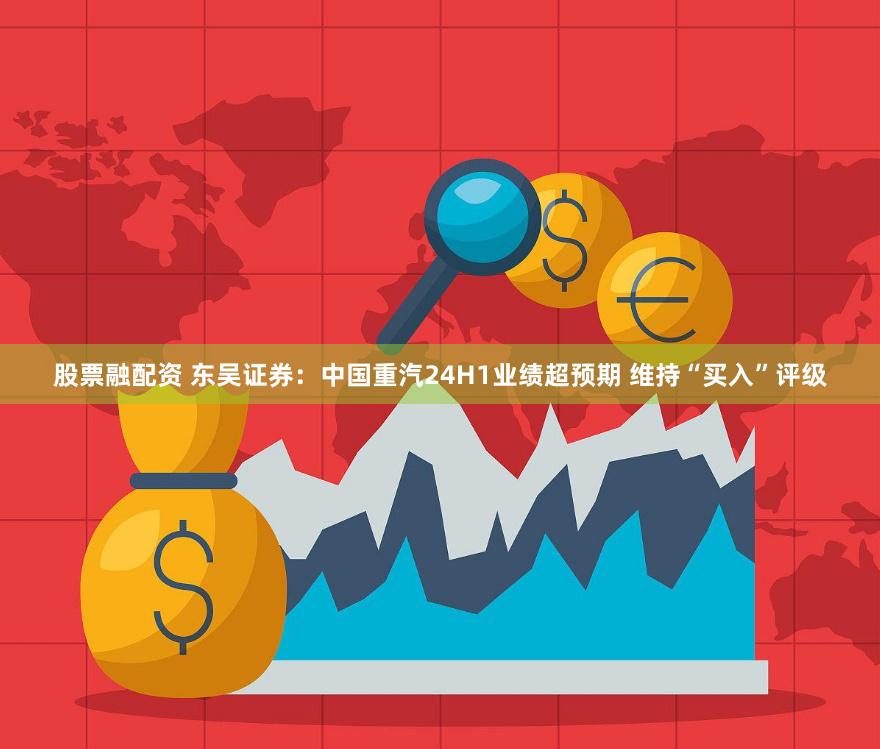 股票融配资 东吴证券：中国重汽24H1业绩超预期 维持“买入”评级