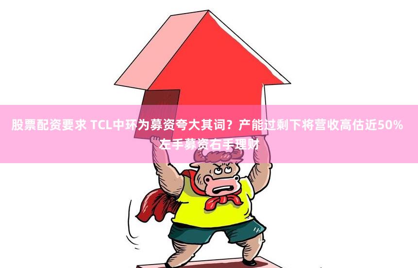 股票配资要求 TCL中环为募资夸大其词？产能过剩下将营收高估近50% 左手募资右手理财