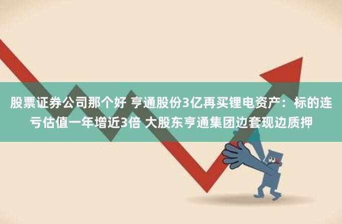 股票证券公司那个好 亨通股份3亿再买锂电资产：标的连亏估值一年增近3倍 大股东亨通集团边套现边质押