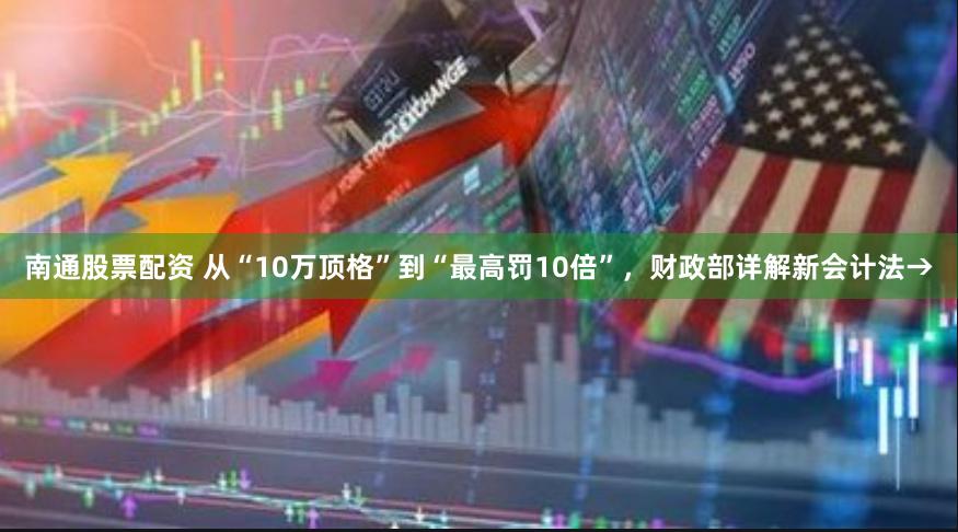 南通股票配资 从“10万顶格”到“最高罚10倍”，财政部详解新会计法→