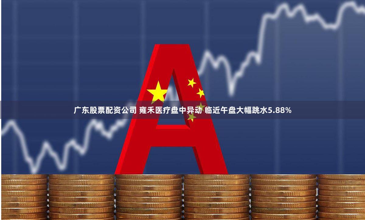 广东股票配资公司 雍禾医疗盘中异动 临近午盘大幅跳水5.88%