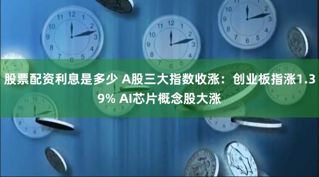 股票配资利息是多少 A股三大指数收涨：创业板指涨1.39% AI芯片概念股大涨