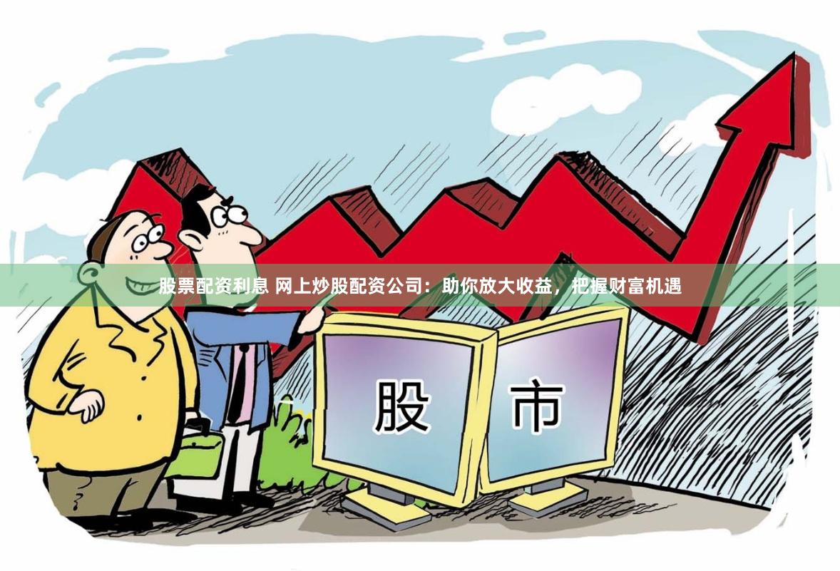 股票配资利息 网上炒股配资公司：助你放大收益，把握财富机遇