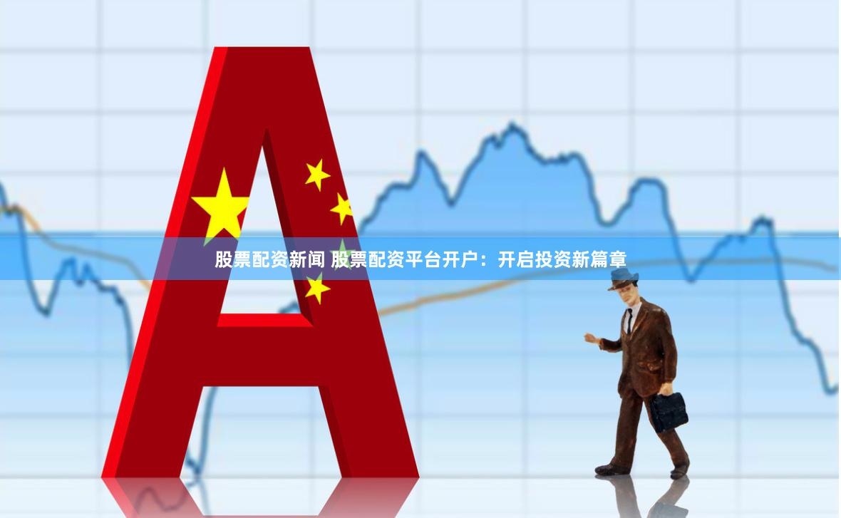 股票配资新闻 股票配资平台开户：开启投资新篇章