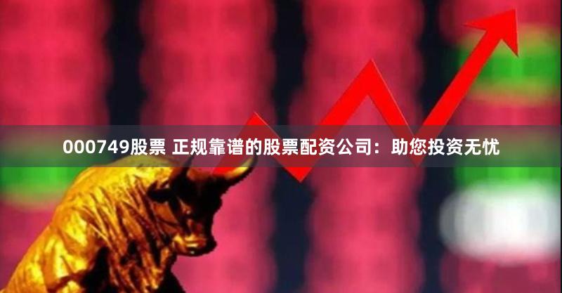 000749股票 正规靠谱的股票配资公司：助您投资无忧