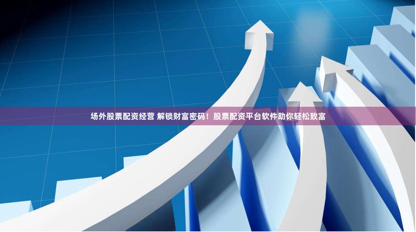场外股票配资经营 解锁财富密码！股票配资平台软件助你轻松致富