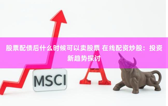 股票配债后什么时候可以卖股票 在线配资炒股：投资新趋势探讨