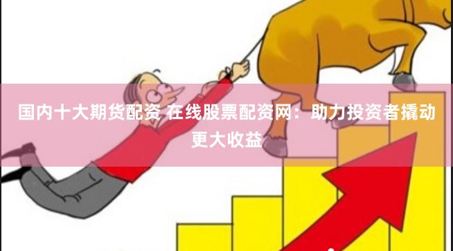 国内十大期货配资 在线股票配资网：助力投资者撬动更大收益